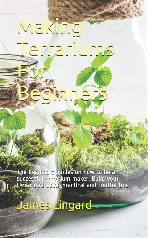 Making Terrariums For Beginners: The beginners guides on how to be a successful terrarium maker. Build your terrariums using practical and fruitful ti (Paperback)