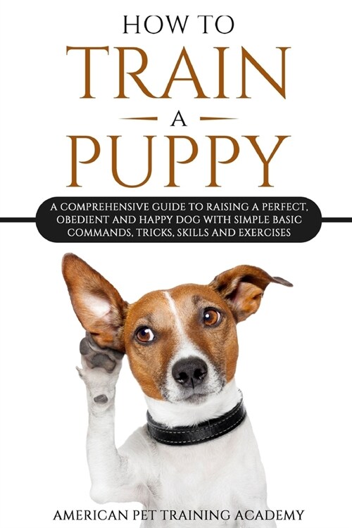 How To Train A Puppy: A Comprehensive Guide to Raising a Perfect, Obedient and Happy Dog with Simple Basic Commands, Tricks, Skills and Exer (Paperback)