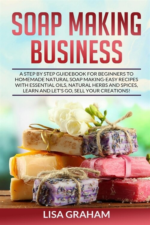 Soap Making Business: A Step By Step Guidebook For Beginners To Homemade Natural Soap Making, Learn And Sell Your Creations. (Paperback)