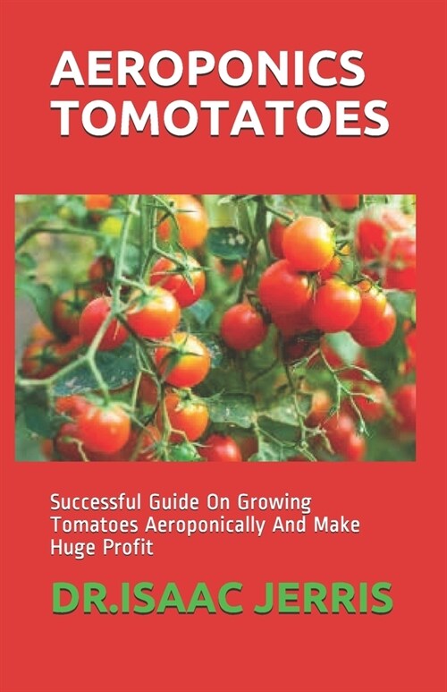 Aeroponics Tomotatoes: Successful Guide On Growing Tomatoes Aeroponically And Make Huge Profit (Paperback)