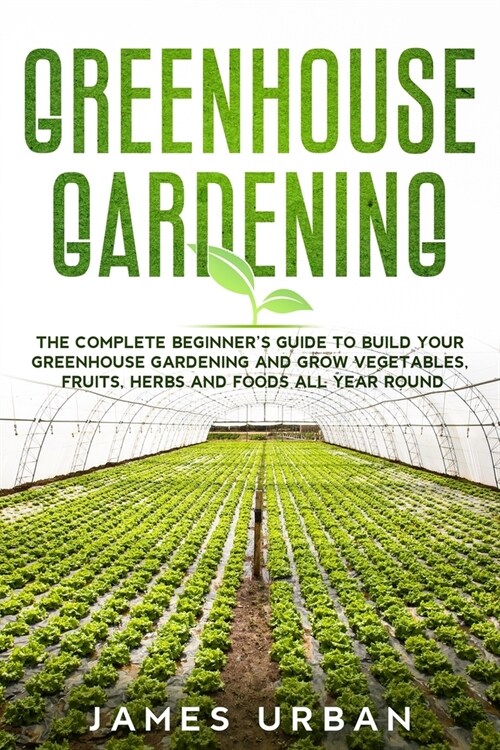 Greenhouse Gardening: The Complete Beginners Guide to Build your Greenhouse Garden and Grow Vegetables, Fruits, Herbs and Foods All Year Ar (Paperback)