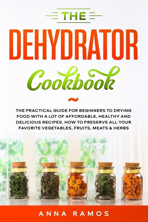The Dehydrator Cookbook: The Practical Guide for Beginners to Drying Food with a lot of Affordable, Healthy and Delicious Recipes. How to Prese (Paperback)