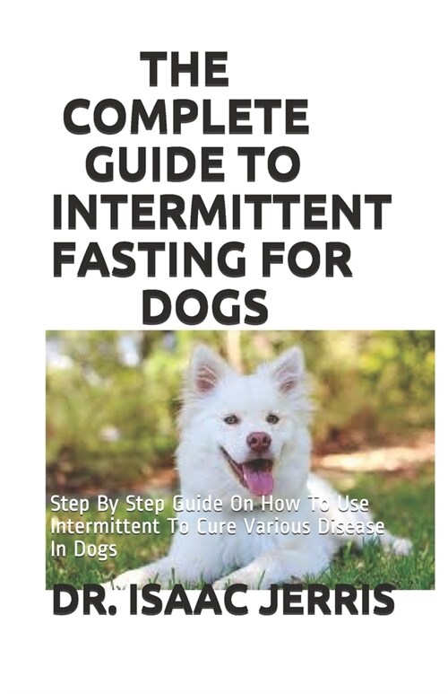 The Complete Guide to Intermittent Fasting for Dogs: Step By Step Guide On How To Use Intermittent To Cure Various Disease In Dogs (Paperback)