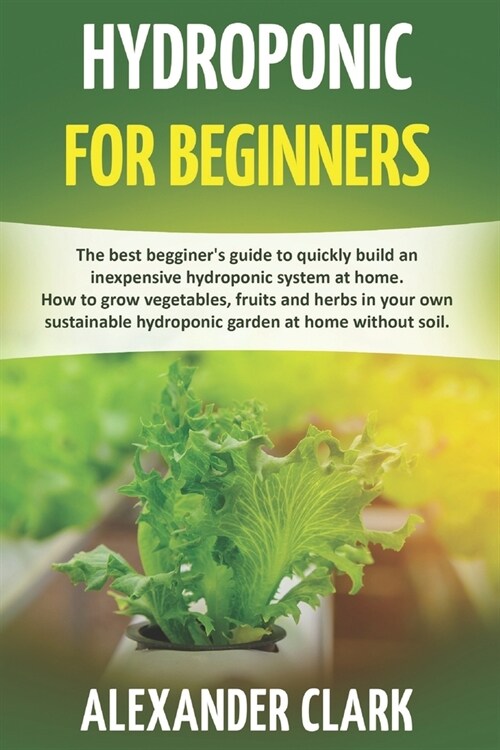 Hydroponic for Beginners: The best beginners guide to build an inexpensive hydroponic system at home. How to grow vegetables, fruits and herbs (Paperback)