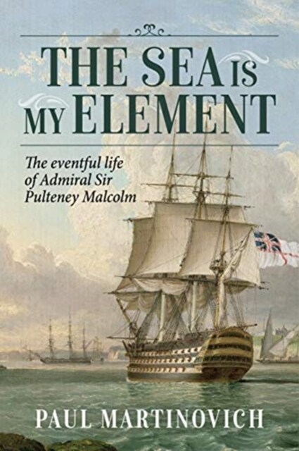 The Sea is My Element : The Eventful Life of Admiral Sir Pulteney Malcolm, 1766-1838 (Hardcover)