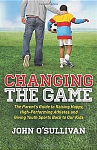 Changing the Game: The Parents Guide to Raising Happy, High-Performing Athletes, and Giving Youth Sports Back to Our Kids (Paperback)