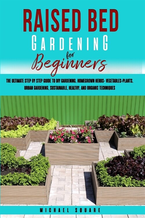 Raised Bed Gardening for Beginners: The Ultimate Step by Step Guide. Homegrown Herbs- Vegetables-Plants. Sustainable, Healthy, and Organic Techniques (Paperback)