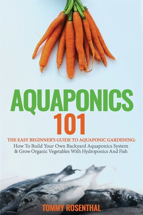 Aquaponics 101: The Easy Beginners Guide to Aquaponic Gardening: How To Build Your Own Backyard Aquaponics System and Grow Organic Ve (Paperback)