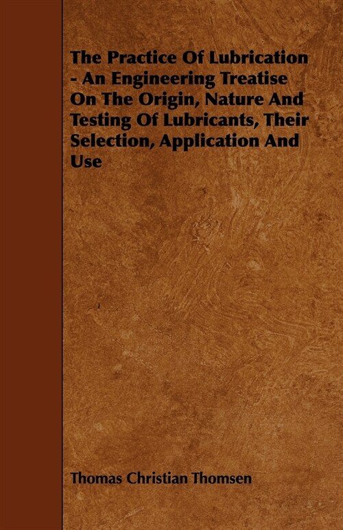 The Practice Of Lubrication - An Engineering Treatise On The Origin, Nature And Testing Of Lubricants, Their Selection, Application And Use (Paperback)