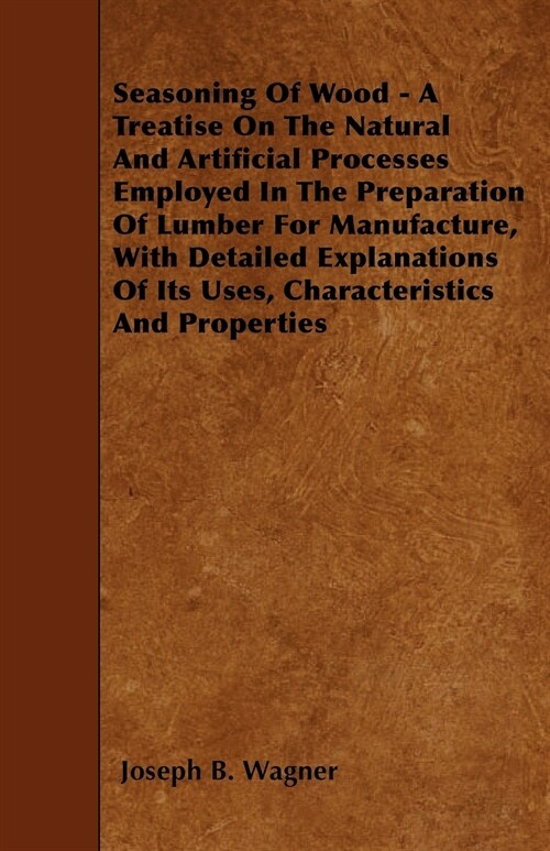 Seasoning Of Wood - A Treatise On The Natural And Artificial Processes Employed In The Preparation Of Lumber For Manufacture, With Detailed Explanatio (Paperback)