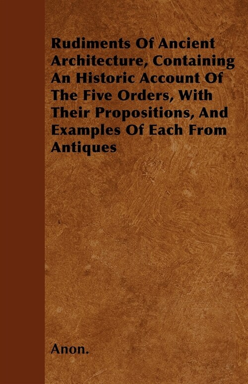 Rudiments Of Ancient Architecture, Containing An Historic Account Of The Five Orders, With Their Propositions, And Examples Of Each From Antiques (Paperback)