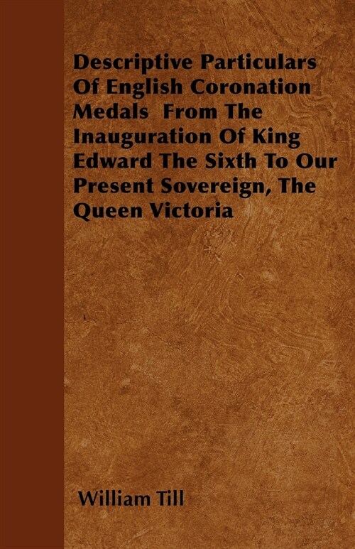 Descriptive Particulars Of English Coronation Medals From The Inauguration Of King Edward The Sixth To Our Present Sovereign, The Queen Victoria (Paperback)