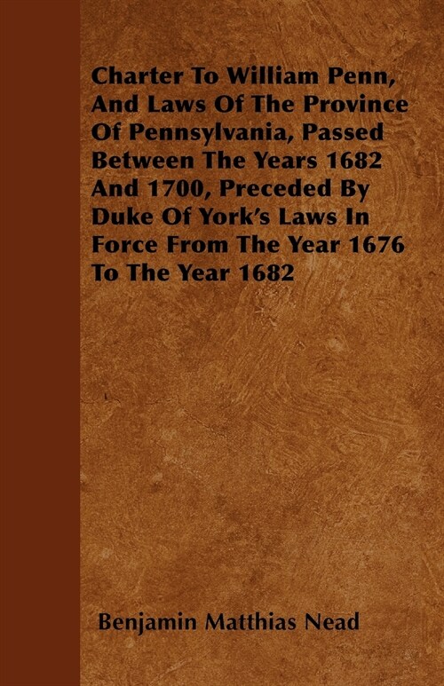 Charter To William Penn, And Laws Of The Province Of Pennsylvania, Passed Between The Years 1682 And 1700, Preceded By Duke Of Yorks Laws In Force Fr (Paperback)