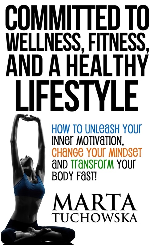 Committed to Wellness, Fitness, and a Healthy Lifestyle: How to Unleash Your Inner Motivation, Change Your Mindset, and Transform Your Body Fast! (Hardcover)