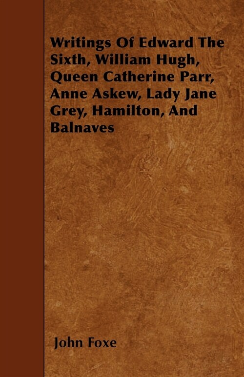 Writings Of Edward The Sixth, William Hugh, Queen Catherine Parr, Anne Askew, Lady Jane Grey, Hamilton, And Balnaves (Paperback)