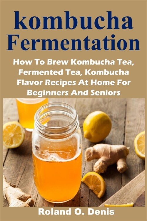 kombucha Fermentation: How To Brew Kombucha Tea, Fermented Tea, Kombucha Flavor Recipes At Home For Beginners And Seniors (Paperback)