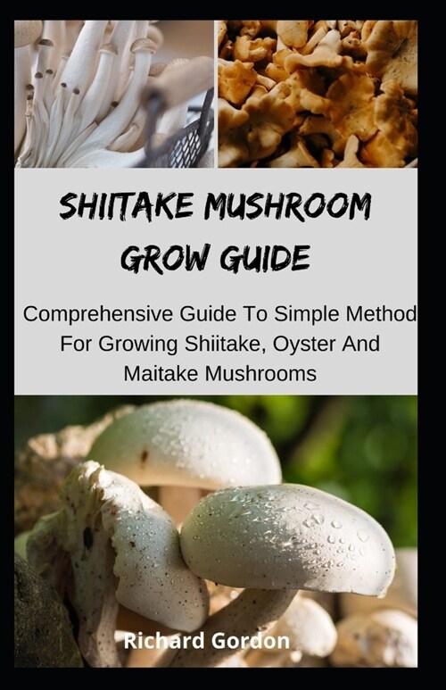 Shiitake Mushroom Grow Guide: Comprehensive Guide To Simple Method For Growing Shiitake, Oyster And Maitake Mushrooms (Paperback)