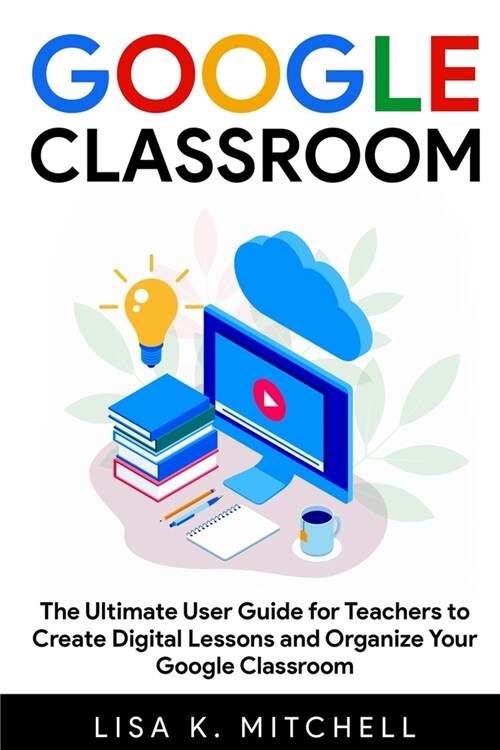 Google Classroom: The Ultimate User Guide for Teachers to Create Digital Lessons and Organize Your Google Classroom (Paperback)