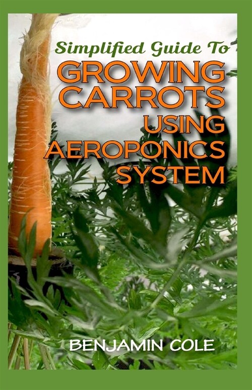 Simplified Guide To Growing Carrots Using Aeroponics System: Comprehensible guide to growing Vegetables at Home Using Aeroponics System (Paperback)