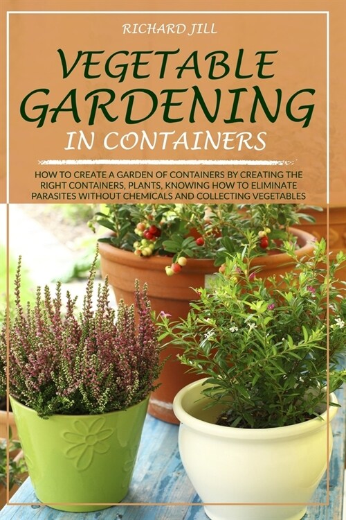 Vegetable Gardening in Containers: How to Create a Garden of Containers by Creating the Right Containers, Plants, Knowing How to Eliminate Parasites W (Paperback)