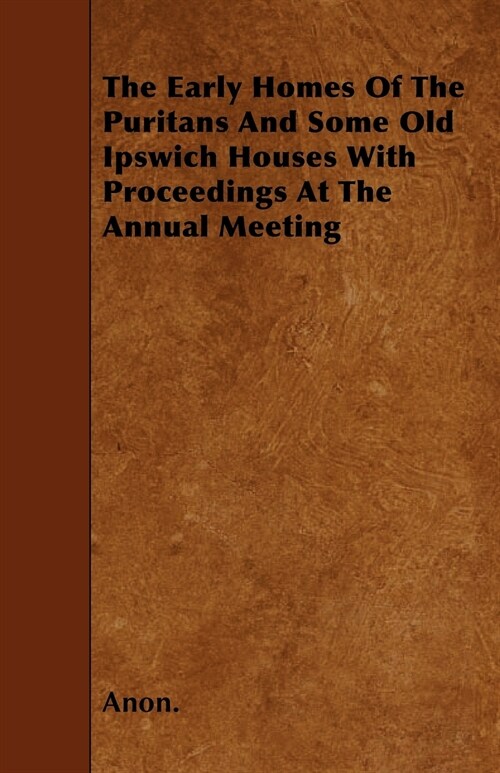 The Early Homes Of The Puritans And Some Old Ipswich Houses With Proceedings At The Annual Meeting (Paperback)