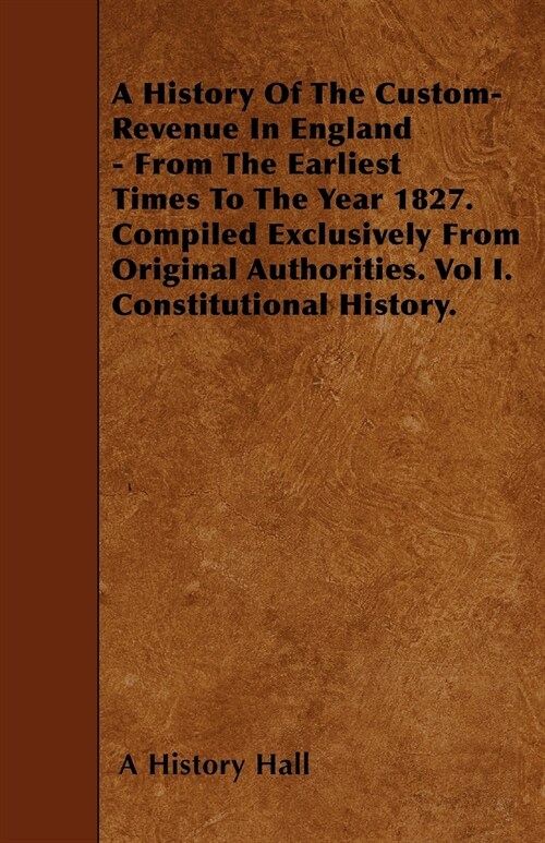 A History Of The Custom-Revenue In England - From The Earliest Times To The Year 1827. Compiled Exclusively From Original Authorities. Vol I. Constitu (Paperback)