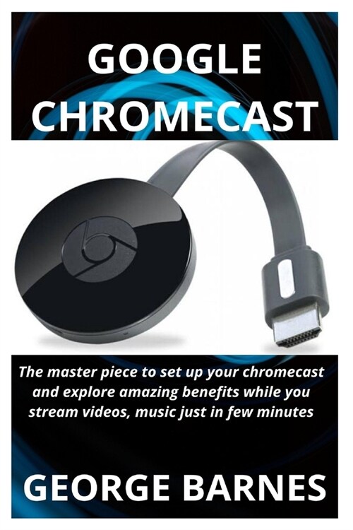 Google Chromecast: The master piece to set up your chromecast and explore amazing benefits while you stream videos, music just in few min (Paperback)