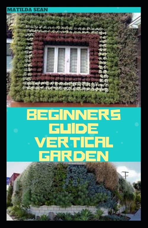 Beginners Guide Vertical Garden: Beginners guides on how to grow vegetables, herbs, different colourful flowers and eddible fruits with little availab (Paperback)