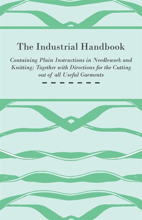 The Industrial Handbook - Containing Plain Instructions in Needlework and Knitting Together with Directions for the Cutting out of all Useful Garments (Paperback)