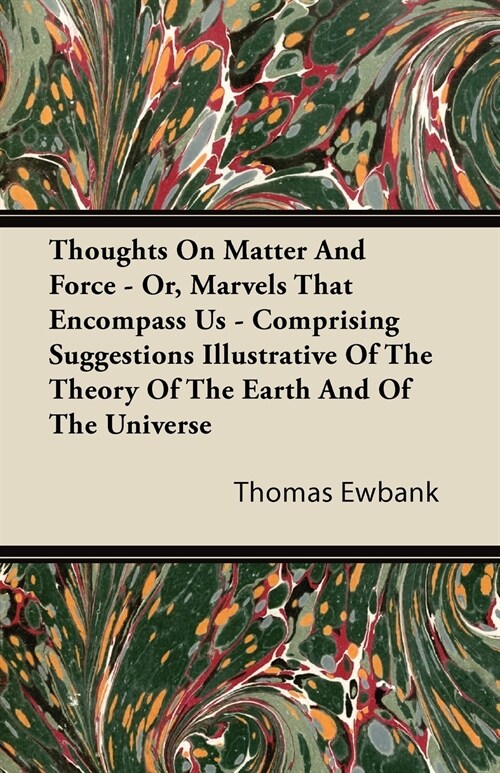 Thoughts On Matter And Force - Or, Marvels That Encompass Us - Comprising Suggestions Illustrative Of The Theory Of The Earth And Of The Universe (Paperback)