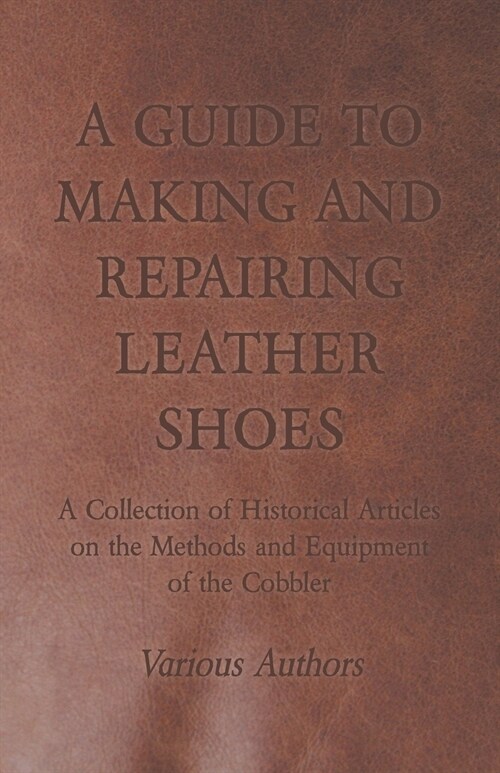 A Guide to Making and Repairing Leather Shoes - A Collection of Historical Articles on the Methods and Equipment of the Cobbler (Paperback)