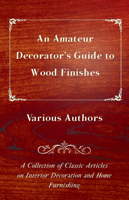 An Amateur Decorators Guide to Wood Finishes - A Collection of Classic Articles on Interior Decoration and Home Furnishing (Paperback)