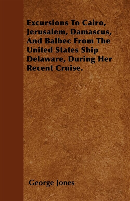 Excursions To Cairo, Jerusalem, Damascus, And Balbec From The United States Ship Delaware, During Her Recent Cruise. (Paperback)