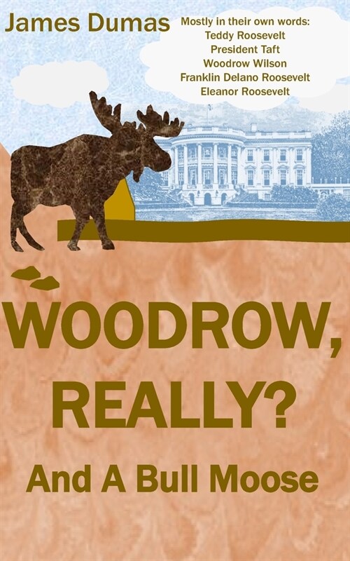 Woodrow, Really? And A Bull Moose: Mostly in their own words: Teddy Roosevelt, President Taft, Woodrow Wilson, Franklin Delano Roosevelt, Eleanor Roos (Paperback)