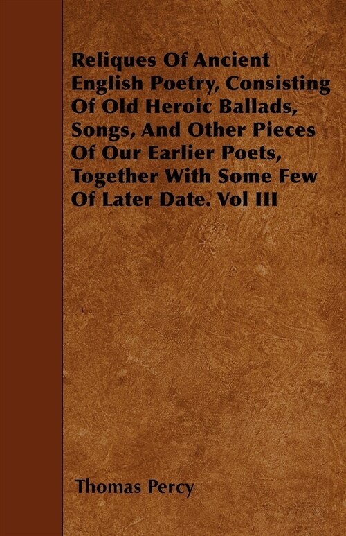 Reliques Of Ancient English Poetry, Consisting Of Old Heroic Ballads, Songs, And Other Pieces Of Our Earlier Poets, Together With Some Few Of Later Da (Paperback)