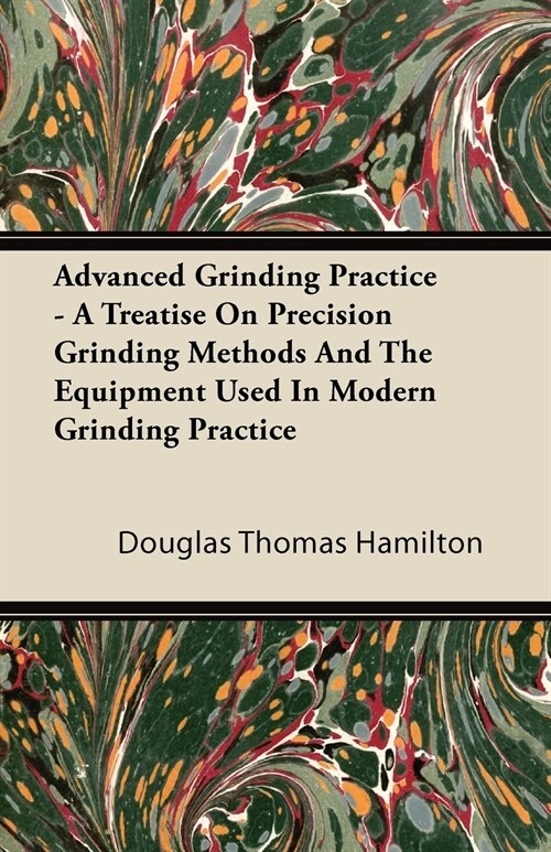 Advanced Grinding Practice - A Treatise On Precision Grinding Methods And The Equipment Used In Modern Grinding Practice (Paperback)