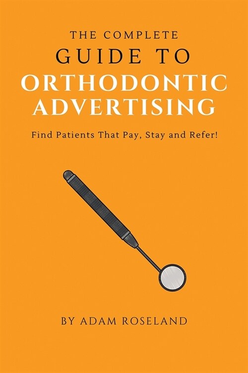 The Complete Guide To Orthodontic Advertising: Find Patients That Pay, Stay and Refer! (Paperback)