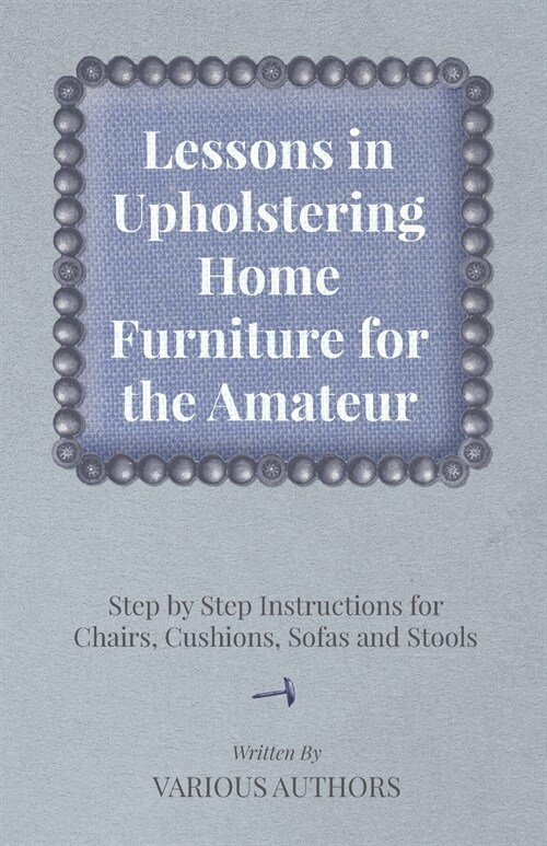 Lessons in Upholstering Home Furniture for the Amateur - Step by Step Instructions for Chairs, Cushions, Sofas and Stools (Paperback)
