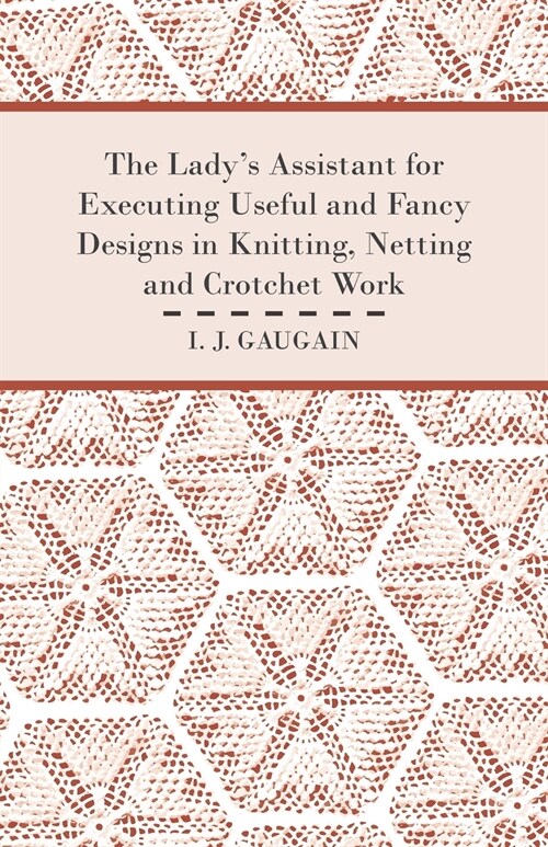 The Ladys Assistant for Executing Useful and Fancy Designs in Knitting, Netting and Crotchet Work - Illustrated by Fifteen Engravings, Showing Variou (Paperback)