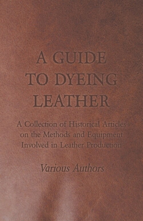 A Guide to Dyeing Leather - A Collection of Historical Articles on the Methods and Equipment Involved in Leather Production (Paperback)