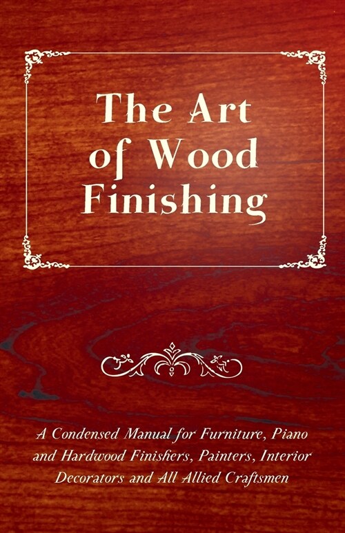 The Art of Wood Finishing - A Condensed Manual for Furniture, Piano and Hardwood Finishers, Painters, Interior Decorators and All Allied Craftsmen (Paperback)