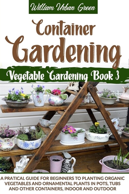 Container Gardening: A Pratical Guide for Beginners to Planting Organic Vegetables and Ornamental Plants in Pots, Tubs and Other Containers (Paperback)
