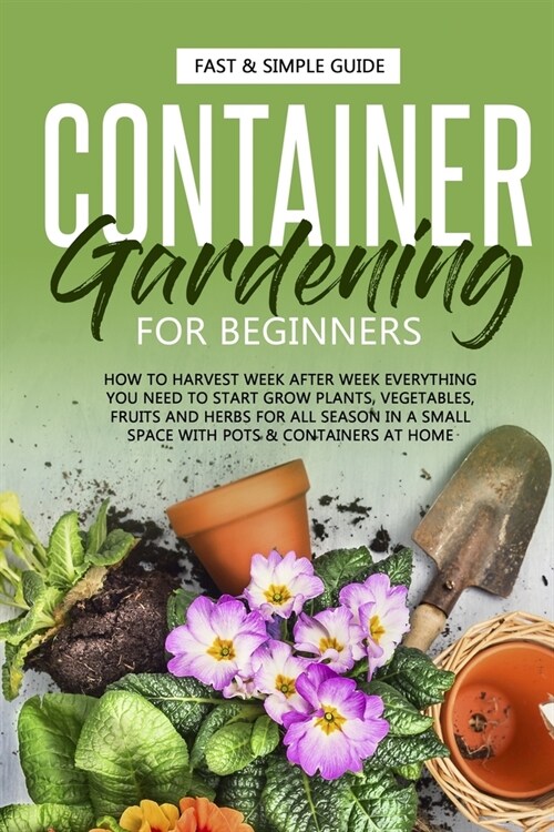 Container Gardening for Beginners: How to Harvest Week After Week, Everything You Need to Know to Start Growing Plants, Vegetables, Fruits and Herbs f (Paperback)