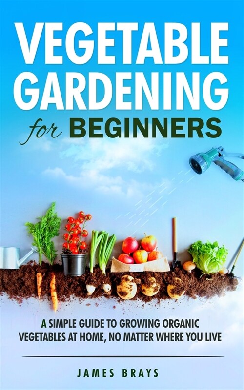 Vegetable Gardening for Beginners: A Simple Guide to Growing Organic Vegetables at Home, No Matter Where You Live. (Paperback)