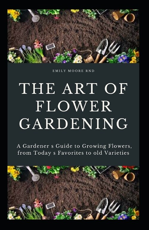 The Art of Flower Gardening: A gardeners guide to growing flowers, from todays favorites to old favorites (Paperback)