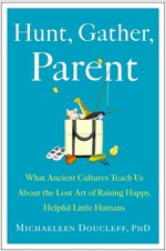 Hunt, Gather, Parent: What Ancient Cultures Can Teach Us about the Lost Art of Raising Happy, Helpful Little Humans
