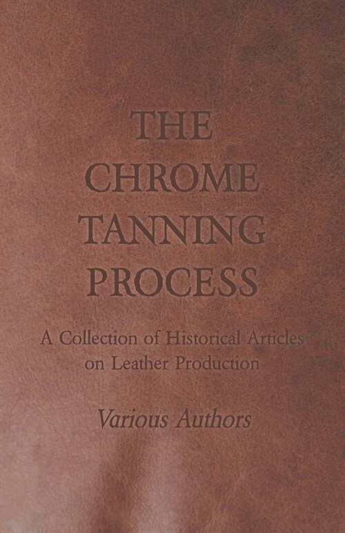 The Chrome Tanning Process - A Collection of Historical Articles on Leather Production (Paperback)