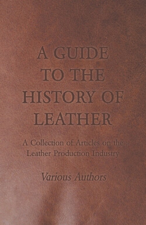 A Guide to the History of Leather - A Collection of Articles on the Leather Production Industry (Paperback)
