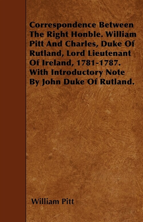 Correspondence Between The Right Honble. William Pitt And Charles, Duke Of Rutland, Lord Lieutenant Of Ireland, 1781-1787. With Introductory Note By J (Paperback)