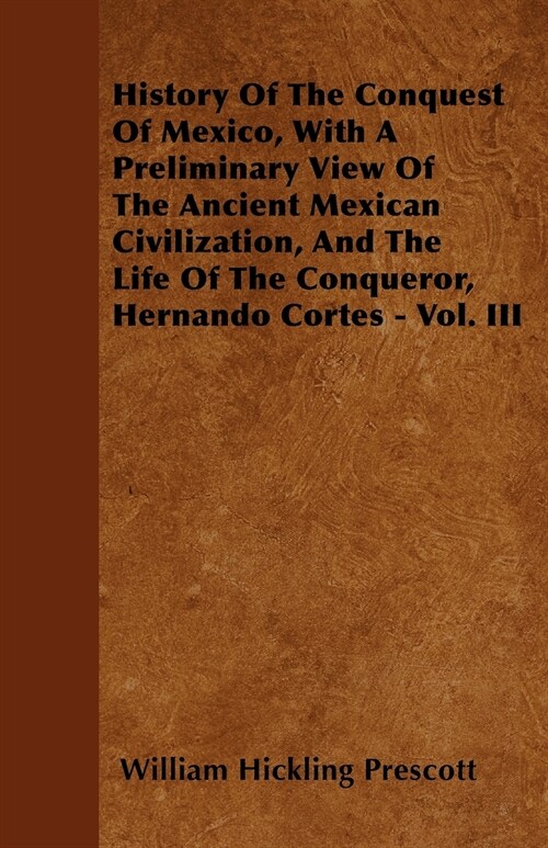 History Of The Conquest Of Mexico, With A Preliminary View Of The Ancient Mexican Civilization, And The Life Of The Conqueror, Hernando Cortes - Vol.  (Paperback)